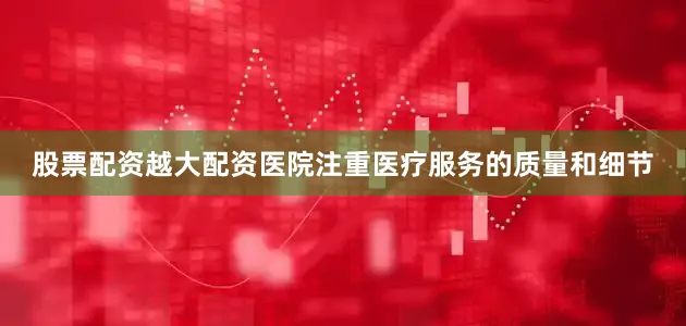 股票配资越大配资医院注重医疗服务的质量和细节