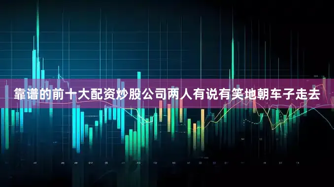 靠谱的前十大配资炒股公司两人有说有笑地朝车子走去