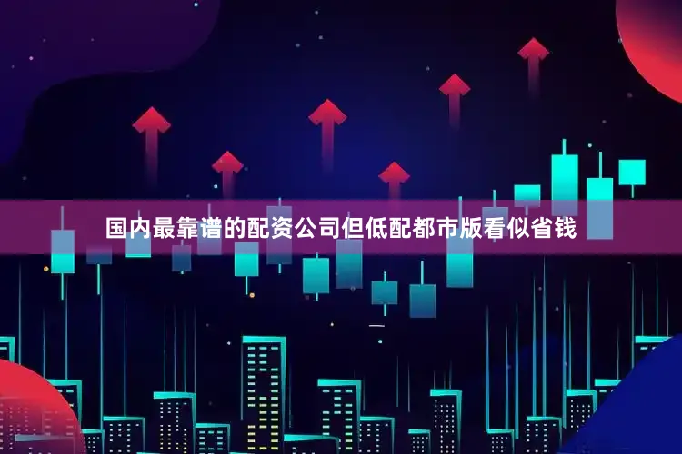 国内最靠谱的配资公司但低配都市版看似省钱