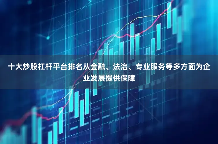 十大炒股杠杆平台排名从金融、法治、专业服务等多方面为企业发展提供保障